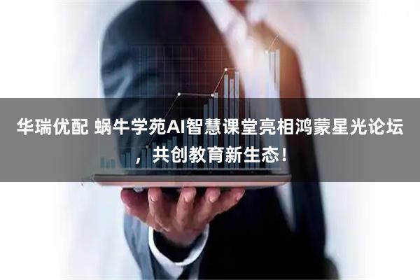 华瑞优配 蜗牛学苑AI智慧课堂亮相鸿蒙星光论坛，共创教育新生态！