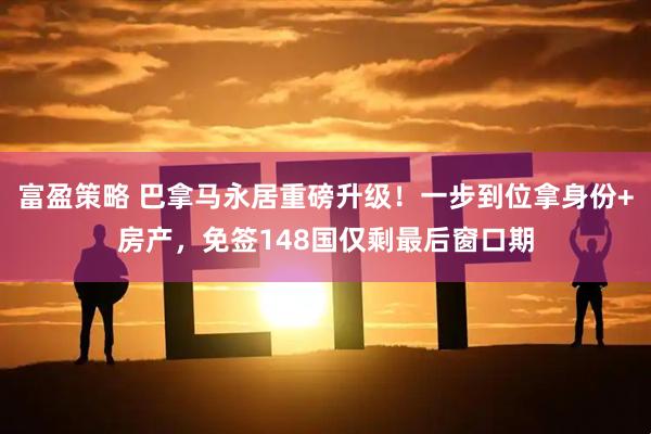 富盈策略 巴拿马永居重磅升级！一步到位拿身份+房产，免签148国仅剩最后窗口期