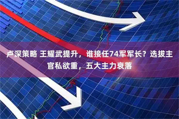 卢深策略 王耀武提升，谁接任74军军长？选拔主官私欲重，五大主力衰落