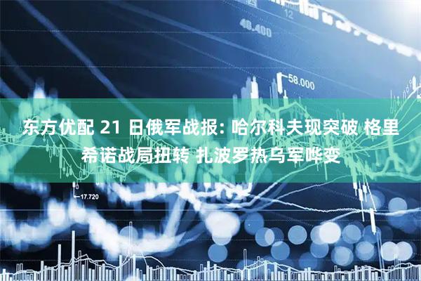 东方优配 21 日俄军战报: 哈尔科夫现突破 格里希诺战局扭转 扎波罗热乌军哗变
