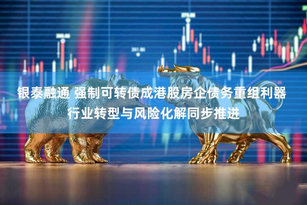 银泰融通 强制可转债成港股房企债务重组利器 行业转型与风险化解同步推进