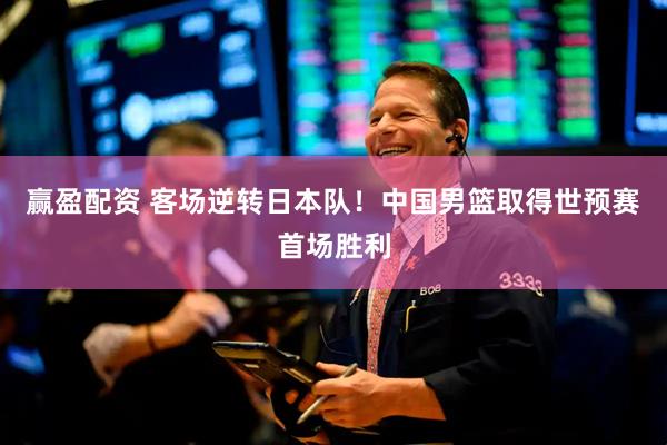 赢盈配资 客场逆转日本队！中国男篮取得世预赛首场胜利
