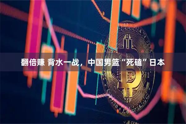 翻倍赚 背水一战，中国男篮“死磕”日本