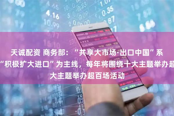 天诚配资 商务部：“共享大市场·出口中国”系列活动以“积极扩大进口”为主线，每年将围绕十大主题举办超百场活动