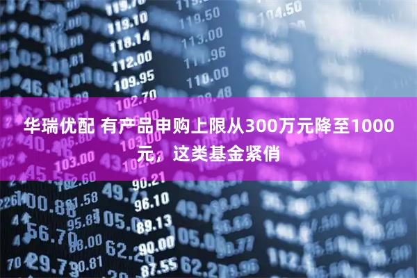 华瑞优配 有产品申购上限从300万元降至1000元，这类基金紧俏
