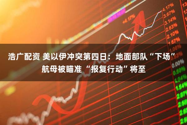 浩广配资 美以伊冲突第四日：地面部队“下场” 航母被瞄准 “报复行动”将至