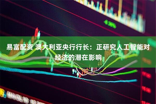 易富配资 澳大利亚央行行长：正研究人工智能对经济的潜在影响
