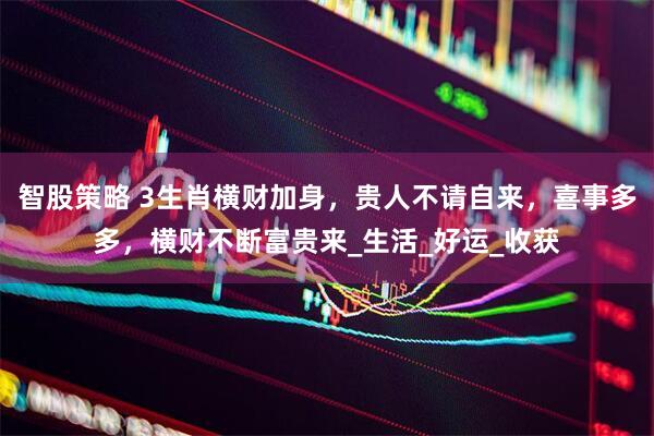 智股策略 3生肖横财加身，贵人不请自来，喜事多多，横财不断富贵来_生活_好运_收获