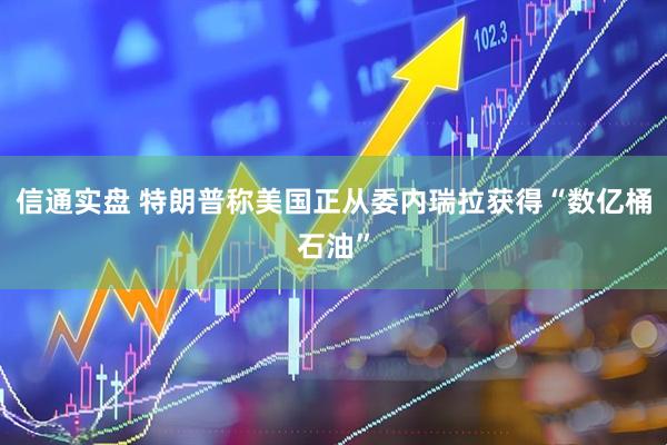 信通实盘 特朗普称美国正从委内瑞拉获得“数亿桶石油”