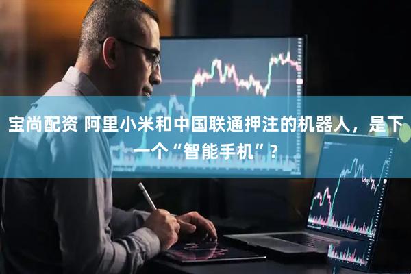 宝尚配资 阿里小米和中国联通押注的机器人，是下一个“智能手机”？