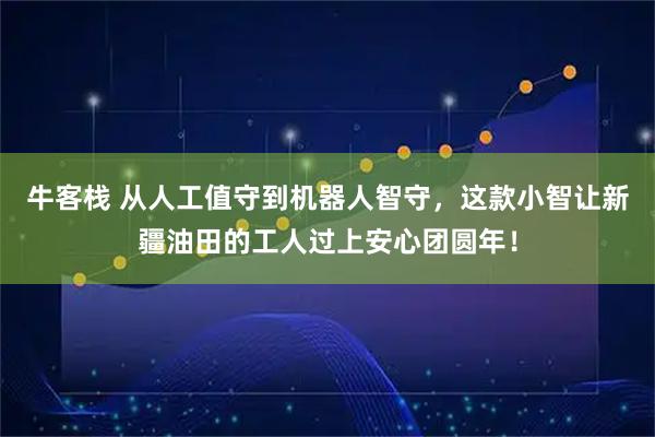 牛客栈 从人工值守到机器人智守，这款小智让新疆油田的工人过上安心团圆年！